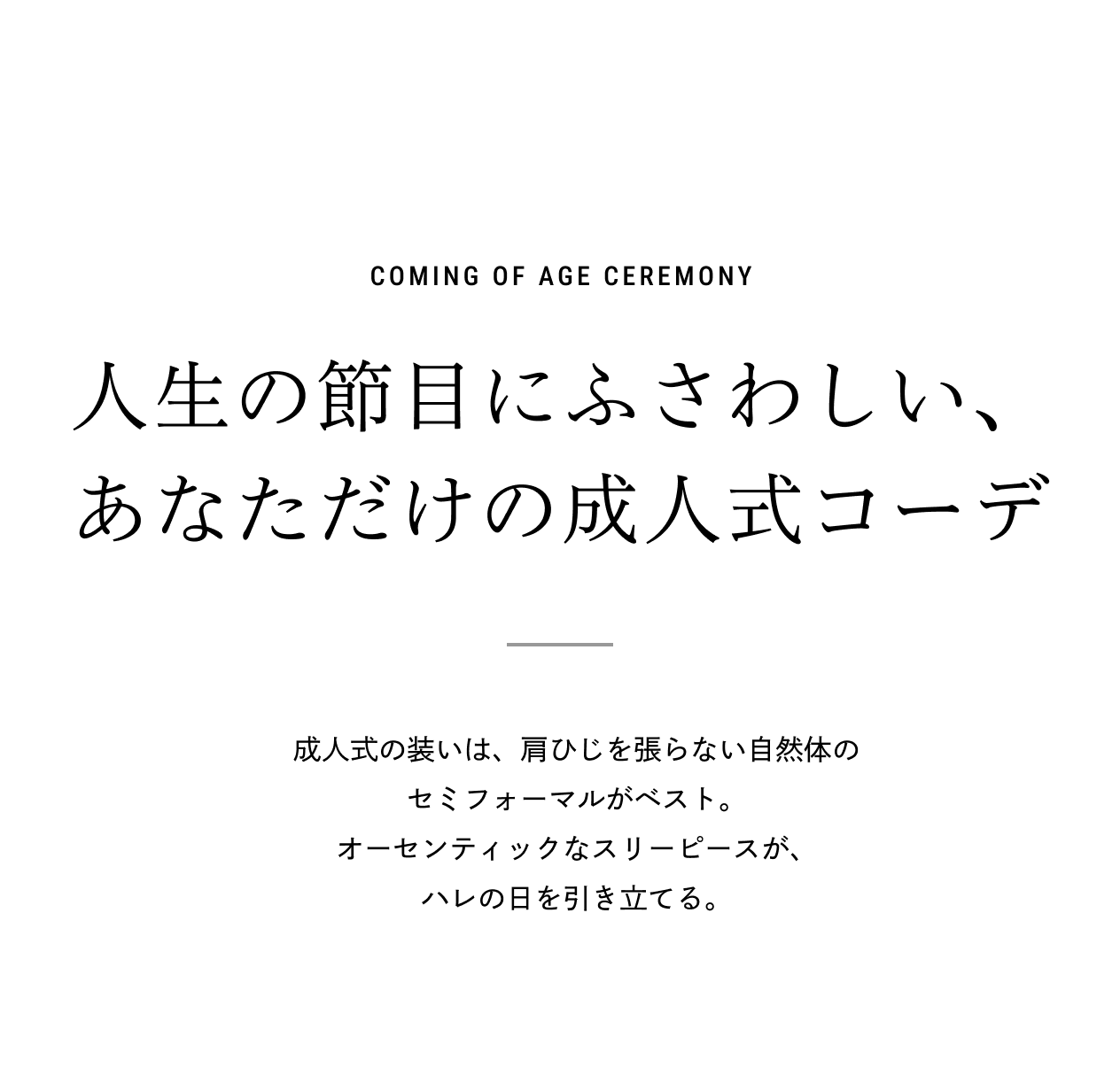 COMING OF AGE CEREMONY 人生の節目にふさわしい、あなただけの成人式コーデ 成人式の装いは、肩ひじを張らない自然体のセミフォーマルがベスト。オーセンティックなスリーピースが、ハレの日を引き立てる。